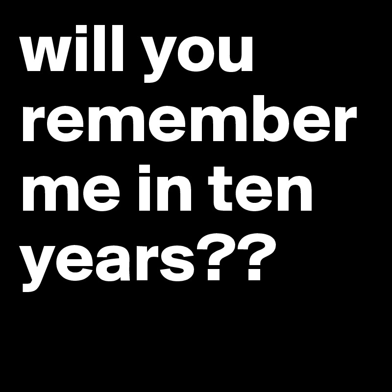 will you remember me in ten years??
