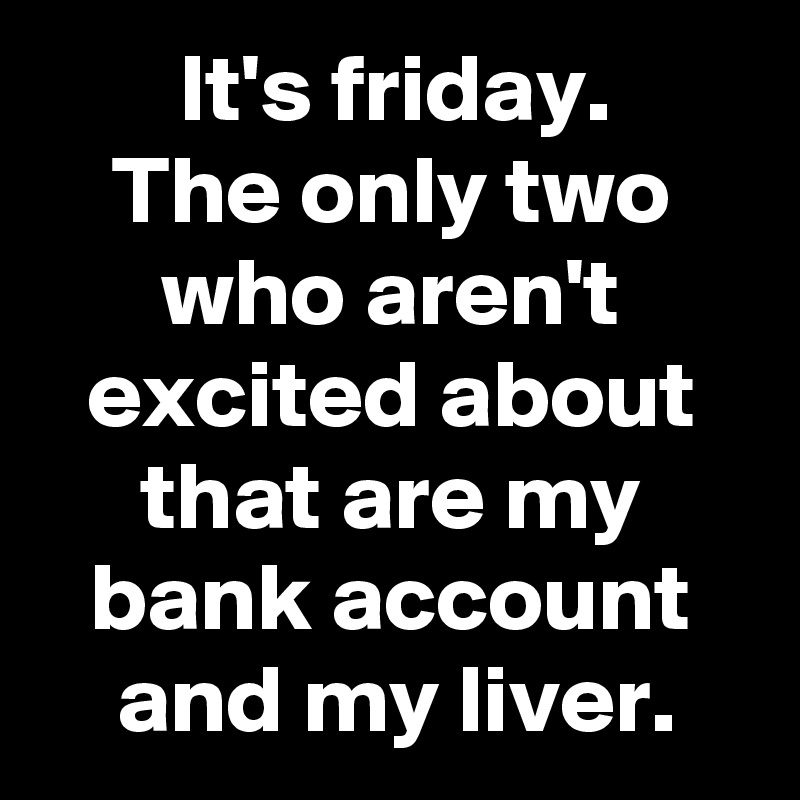 It's friday.
The only two who aren't excited about that are my bank account and my liver.