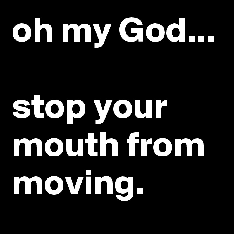 oh my God...

stop your mouth from moving.