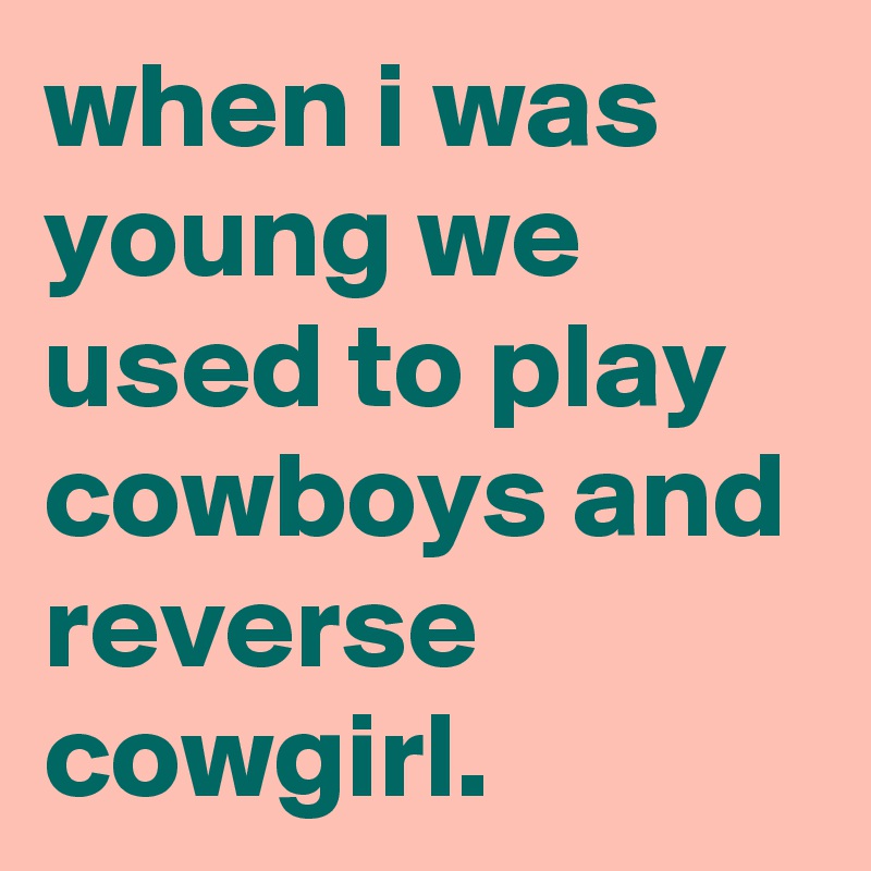 when i was young we used to play cowboys and reverse cowgirl.