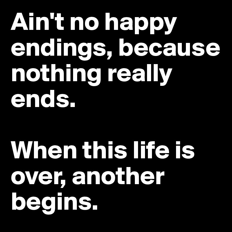 Ain't no happy endings, because nothing really ends.

When this life is over, another begins.