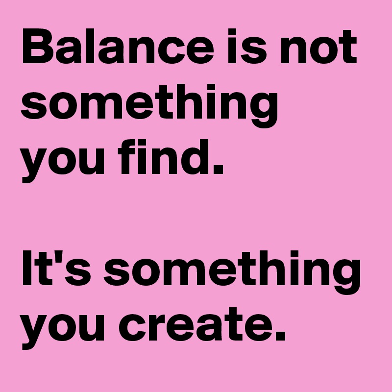 Balance is not something you find.

It's something you create.