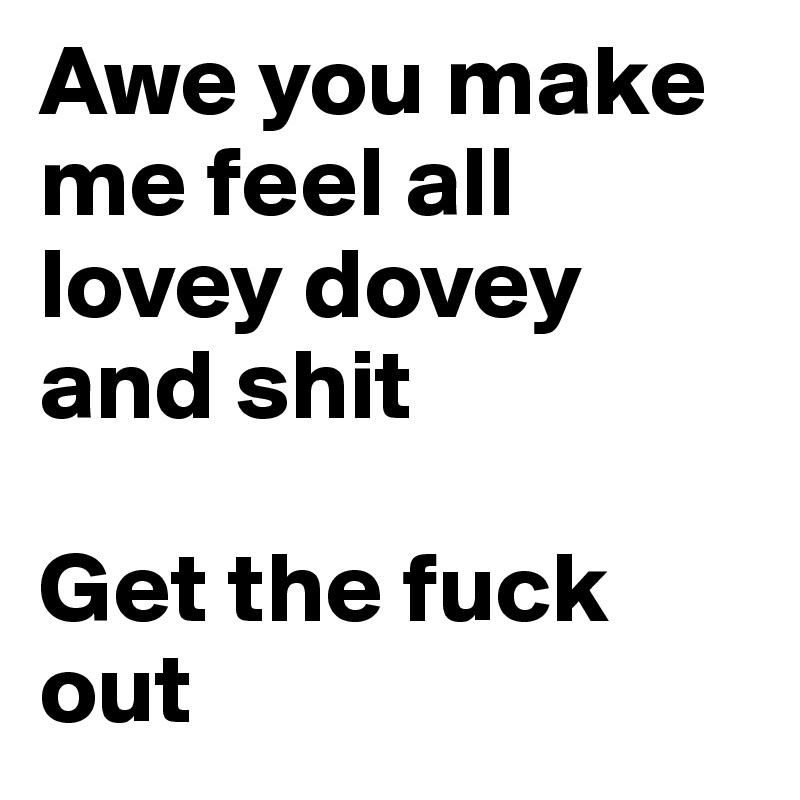 Awe you make me feel all lovey dovey and shit

Get the fuck out
