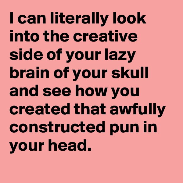 I can literally look into the creative side of your lazy brain of your skull and see how you created that awfully constructed pun in your head. 
 