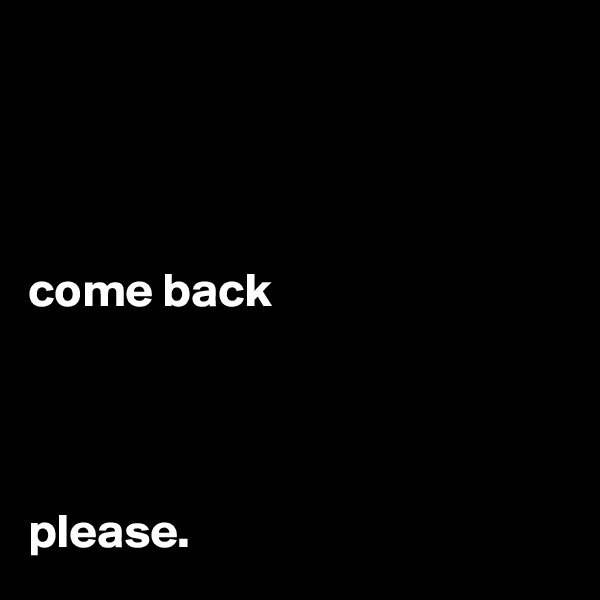 




come back



                                                       please.        