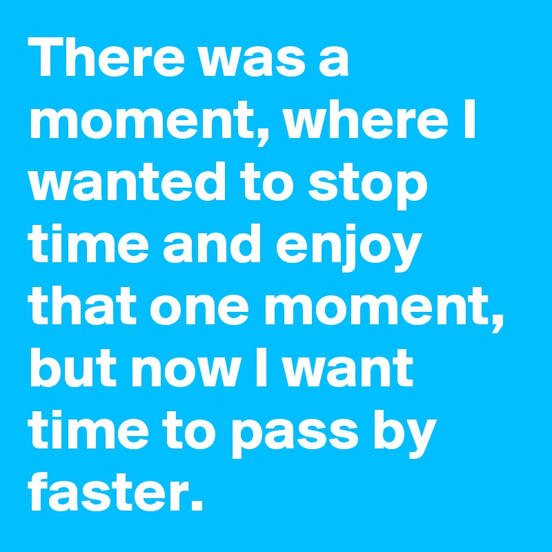 There was a moment, where I wanted to stop time and enjoy that one moment, but now I want time to pass by faster.