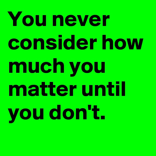 You never consider how much you matter until you don't.