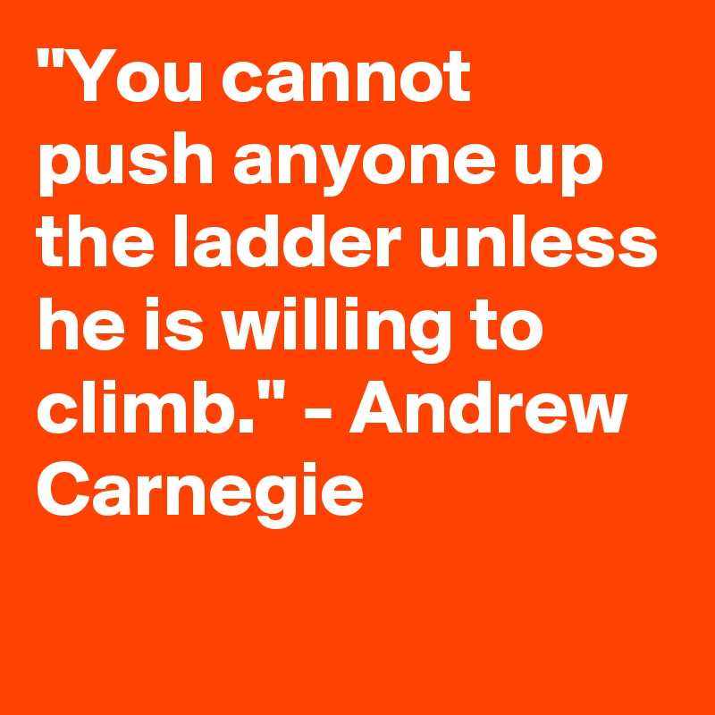 "You cannot push anyone up the ladder unless he is willing to climb." - Andrew Carnegie