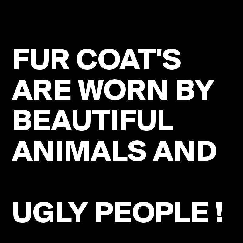 
FUR COAT'S ARE WORN BY BEAUTIFUL ANIMALS AND 

UGLY PEOPLE !