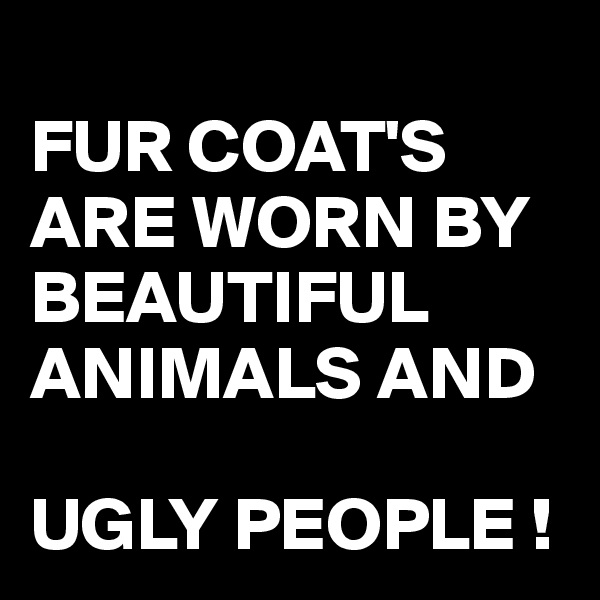 
FUR COAT'S ARE WORN BY BEAUTIFUL ANIMALS AND 

UGLY PEOPLE !