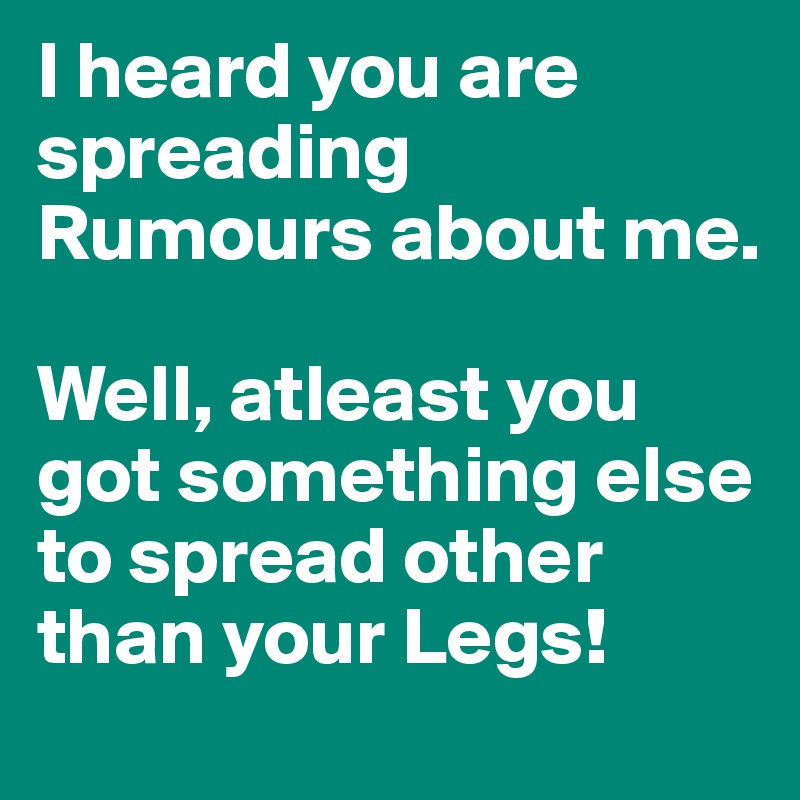 I heard you are spreading Rumours about me. 

Well, atleast you got something else to spread other than your Legs!