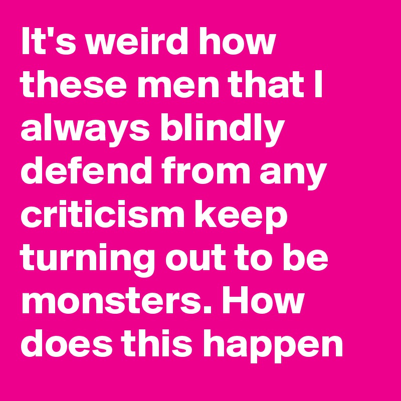 It's weird how these men that I always blindly defend from any criticism keep turning out to be monsters. How does this happen