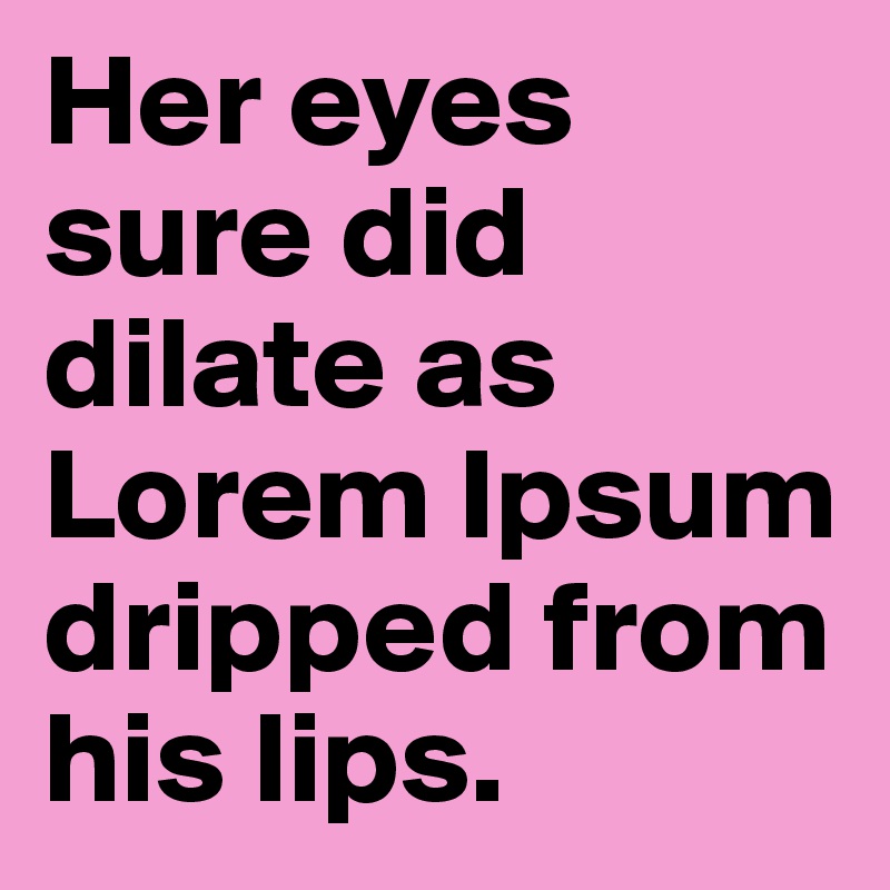 Her eyes sure did dilate as Lorem Ipsum dripped from his lips.