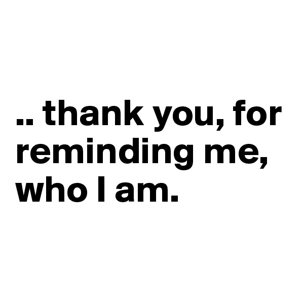 

.. thank you, for reminding me, who I am.

