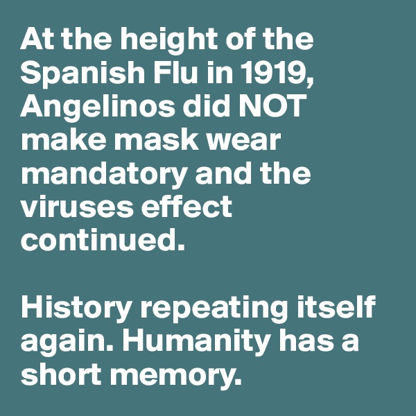 At the height of the Spanish Flu in 1919, Angelinos did NOT make mask wear mandatory and the viruses effect continued.

History repeating itself again. Humanity has a short memory.