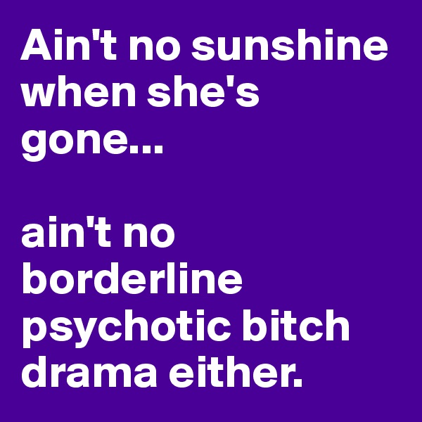 Ain't no sunshine when she's gone...

ain't no borderline psychotic bitch drama either.