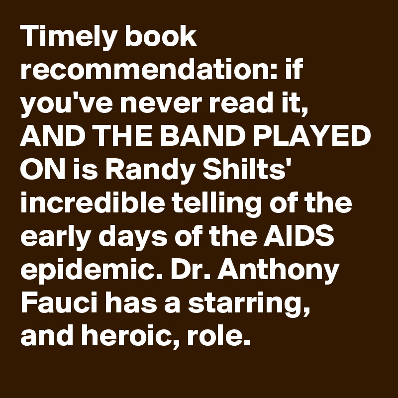 Timely book recommendation: if you've never read it, AND THE BAND PLAYED ON is Randy Shilts' incredible telling of the early days of the AIDS epidemic. Dr. Anthony Fauci has a starring, and heroic, role.