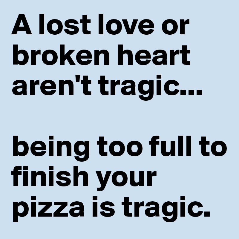 A lost love or broken heart aren't tragic...

being too full to finish your pizza is tragic.