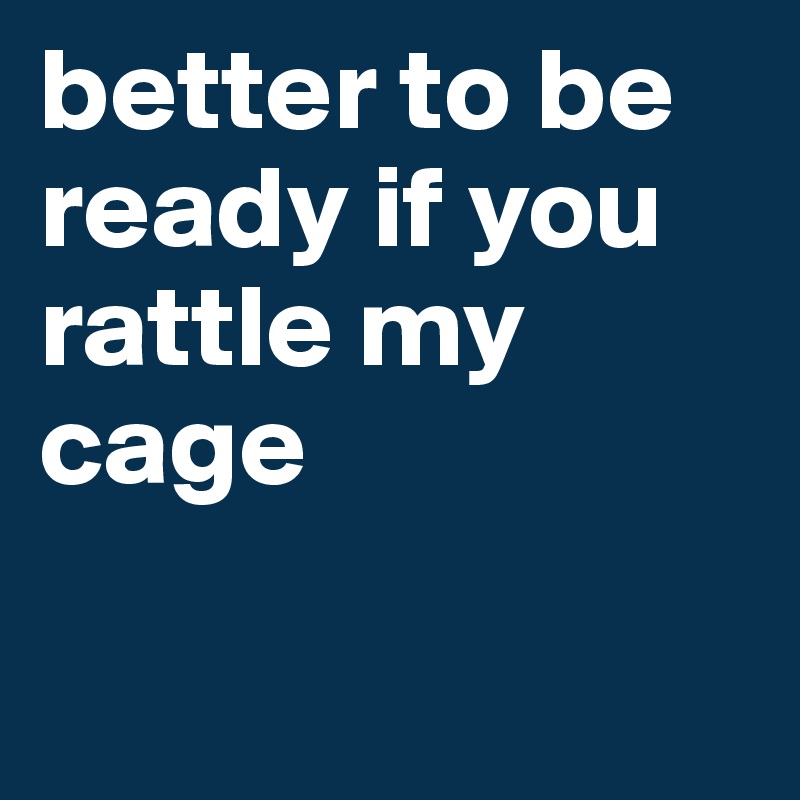 better to be ready if you rattle my cage

