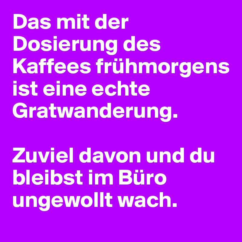 Das mit der Dosierung des Kaffees frühmorgens ist eine echte Gratwanderung. 

Zuviel davon und du bleibst im Büro ungewollt wach.