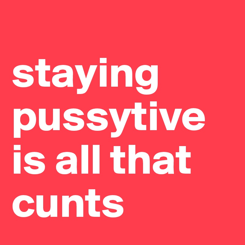 
staying pussytive is all that cunts