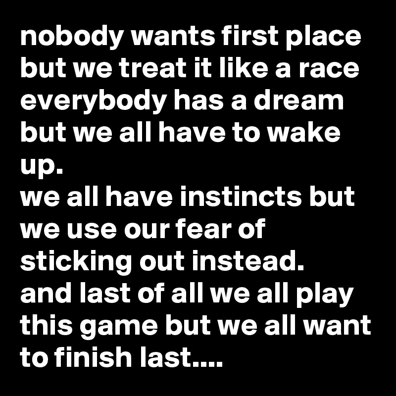 nobody wants first place but we treat it like a race
everybody has a dream but we all have to wake up.
we all have instincts but we use our fear of sticking out instead.
and last of all we all play this game but we all want to finish last....