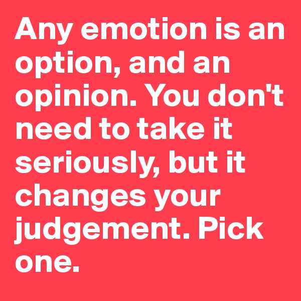 Any emotion is an option, and an
opinion. You don't need to take it seriously, but it changes your judgement. Pick one.