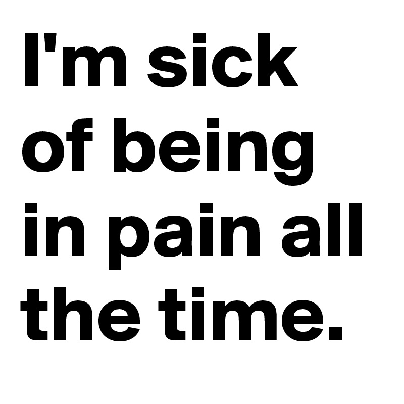 I'm sick of being in pain all the time.