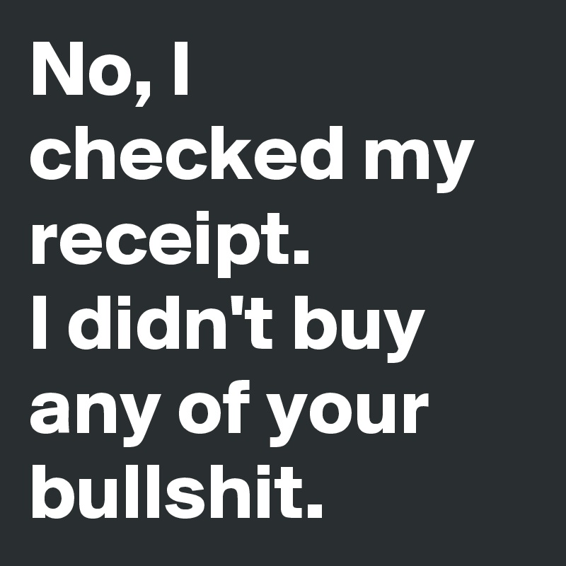 No, I checked my receipt. 
I didn't buy any of your bullshit.
