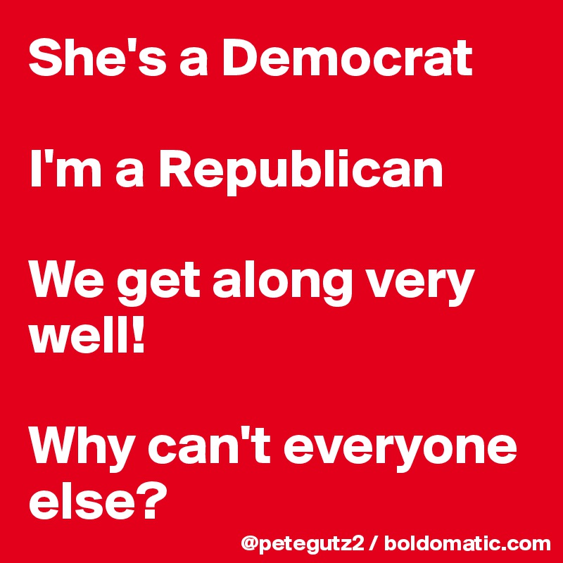 She's a Democrat

I'm a Republican

We get along very well! 

Why can't everyone else?