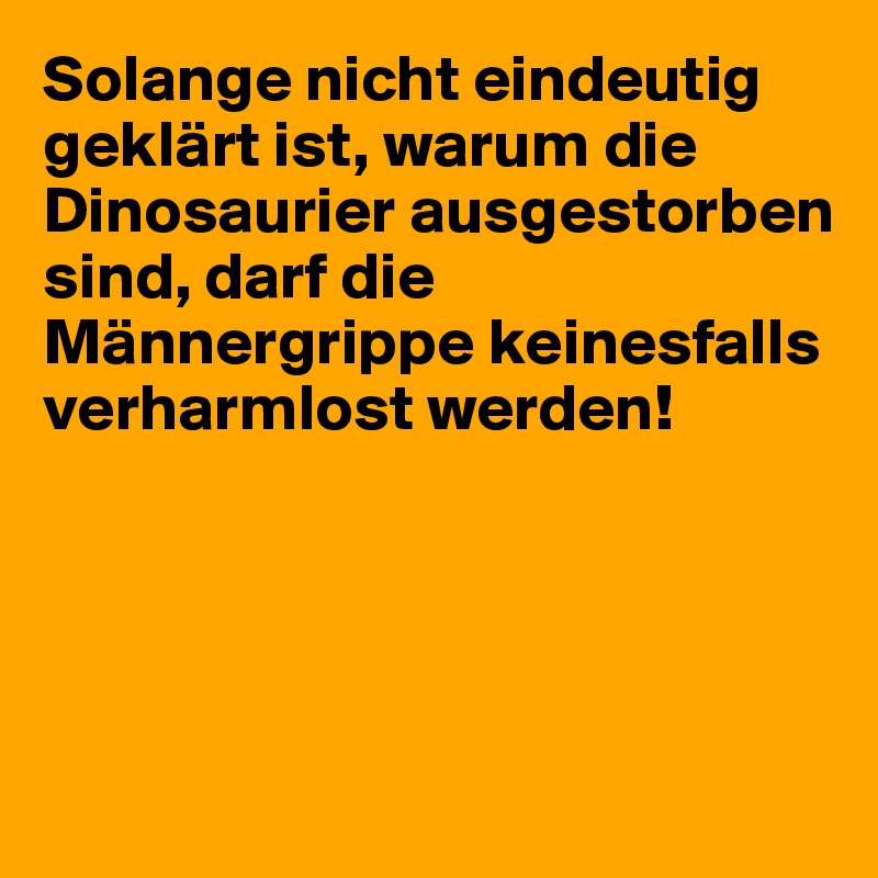 Solange nicht eindeutig geklärt ist, warum die Dinosaurier ausgestorben sind, darf die Männergrippe keinesfalls verharmlost werden!




