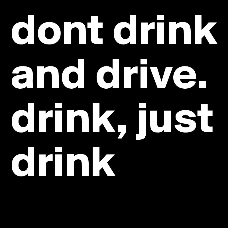 dont drink and drive. 
drink, just drink