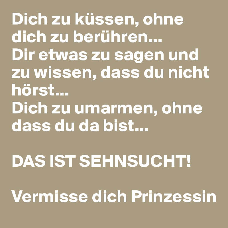 Dich zu küssen, ohne dich zu berühren... 
Dir etwas zu sagen und zu wissen, dass du nicht hörst... 
Dich zu umarmen, ohne dass du da bist...

DAS IST SEHNSUCHT!

Vermisse dich Prinzessin