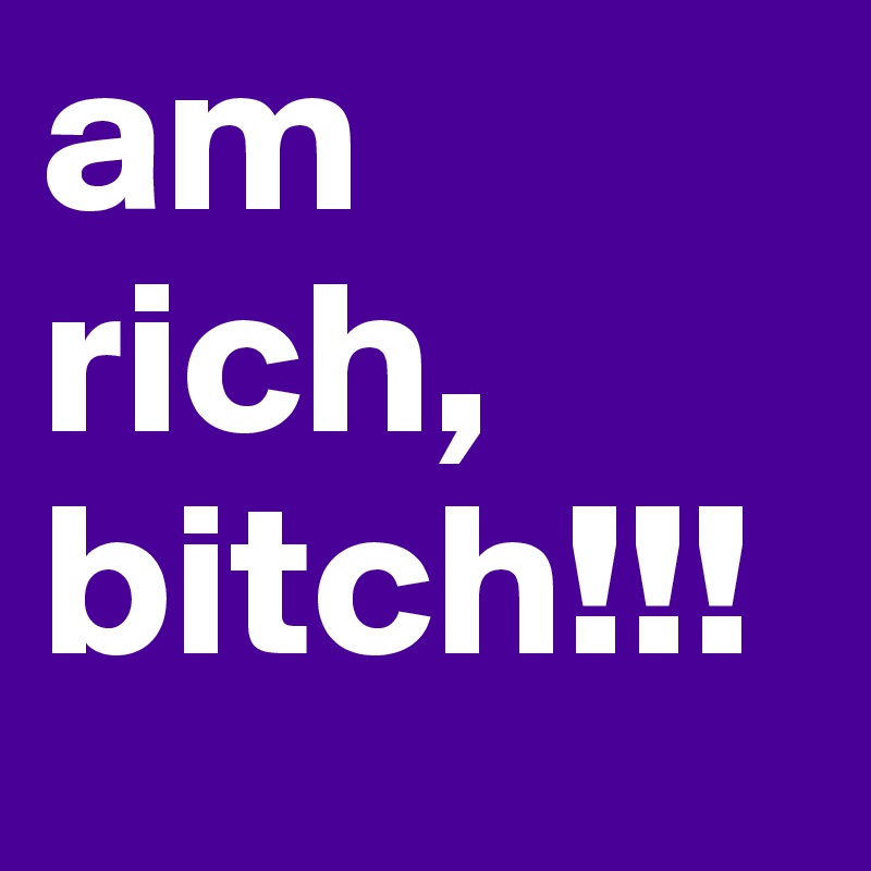 am rich, bitch!!!