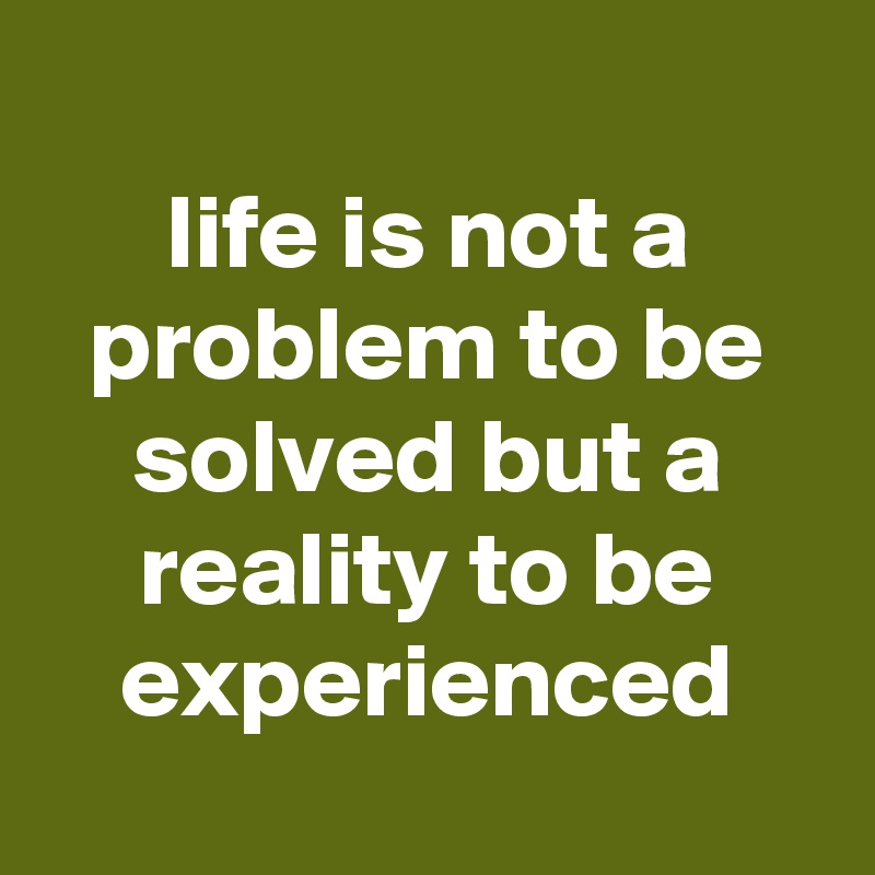 
life is not a problem to be solved but a reality to be experienced

