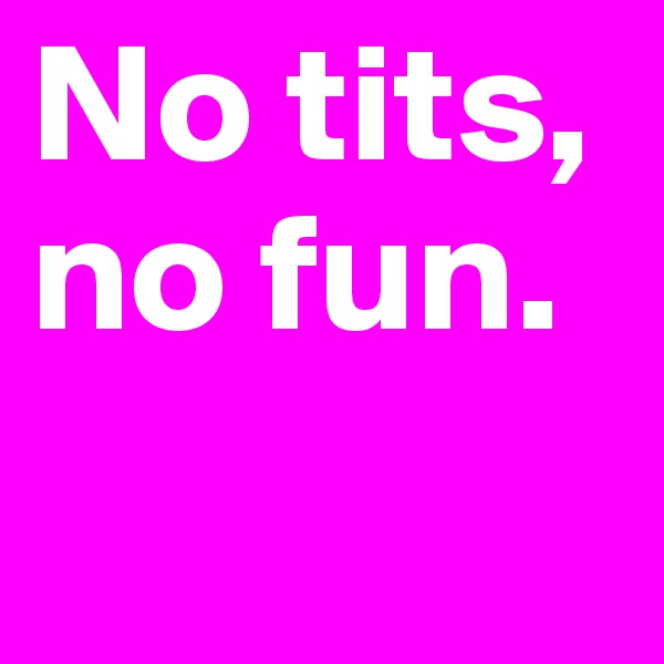 No tits, no fun.