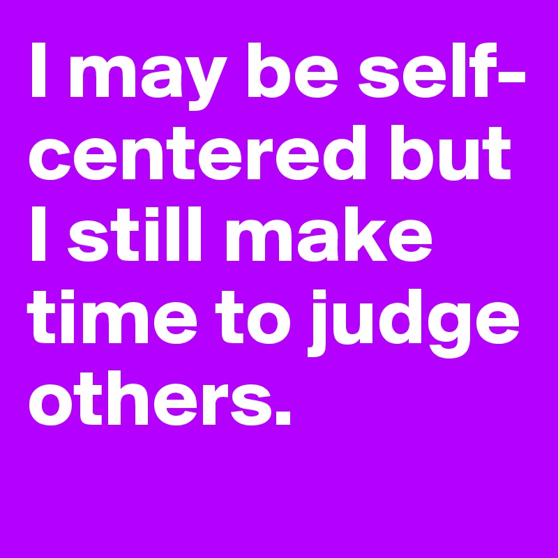 I may be self-centered but I still make time to judge others.
