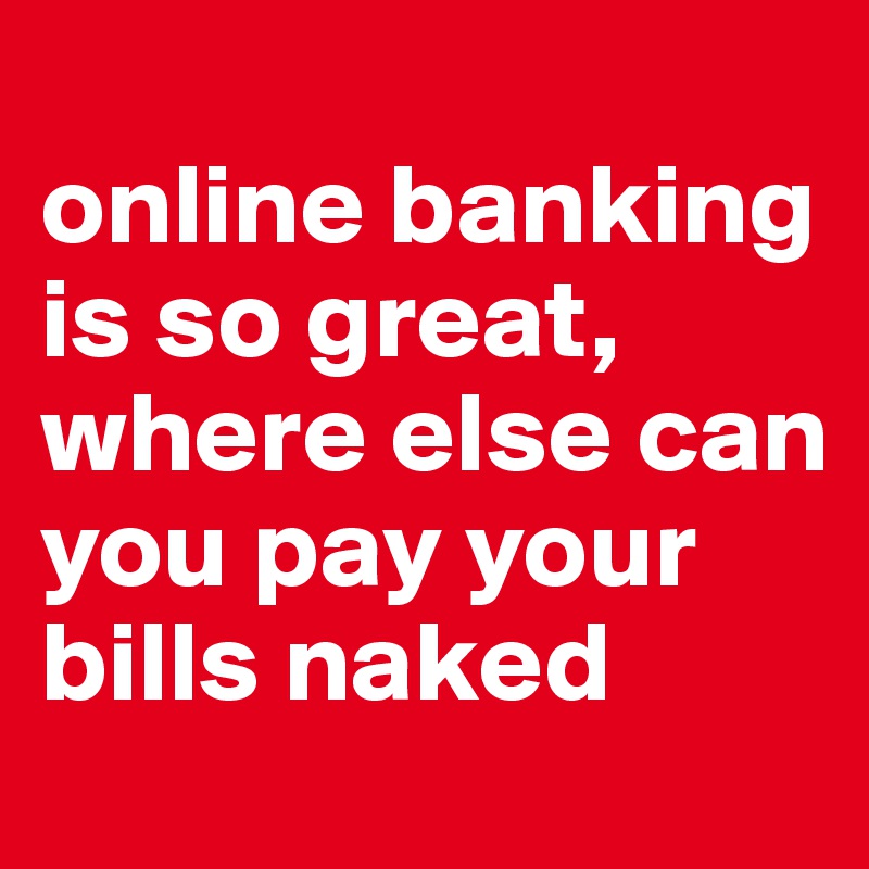 
online banking is so great, where else can you pay your bills naked