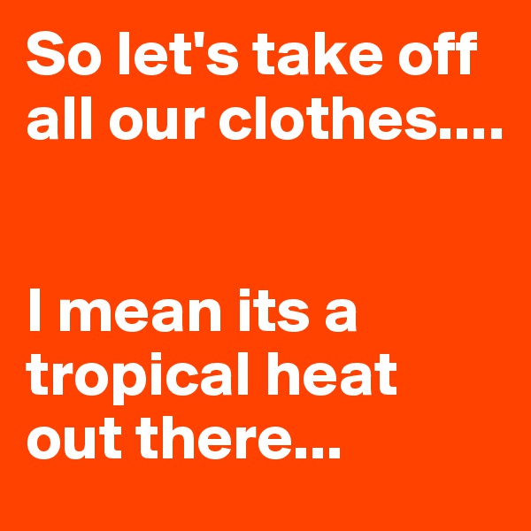 So let's take off all our clothes....


I mean its a tropical heat out there...