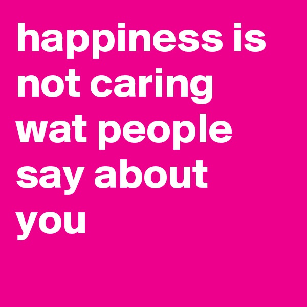 happiness is not caring wat people say about you 
