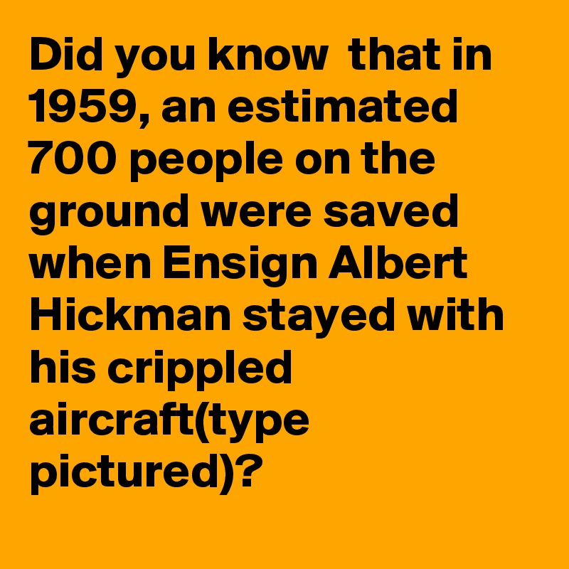 Did you know  that in 1959, an estimated 700 people on the ground were saved when Ensign Albert Hickman stayed with his crippled aircraft(type pictured)?