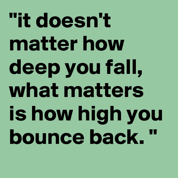 "it doesn't matter how deep you fall, what matters is how high you bounce back. "