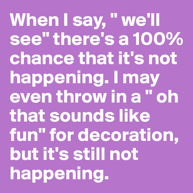 When I say, " we'll see" there's a 100% chance that it's not happening. I may even throw in a " oh that sounds like fun" for decoration, but it's still not happening.