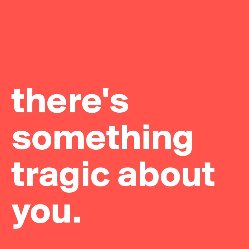 

there's something tragic about you.