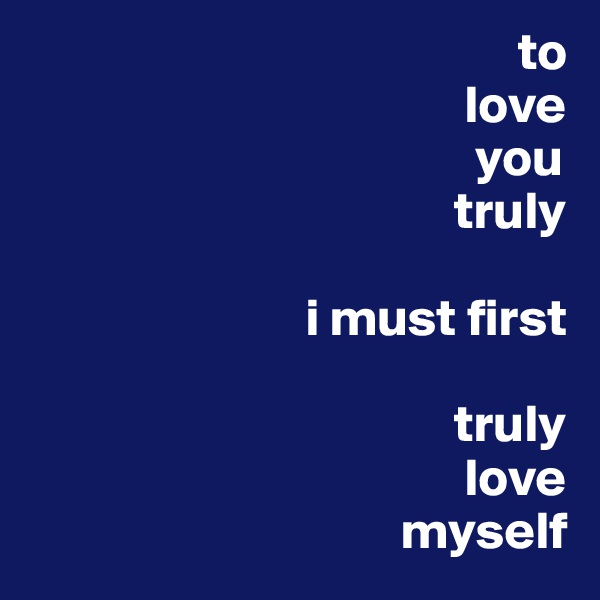                                               to
                                         love 
                                          you 
                                        truly
 
                          i must first
                                    
                                        truly 
                                         love 
                                   myself 
