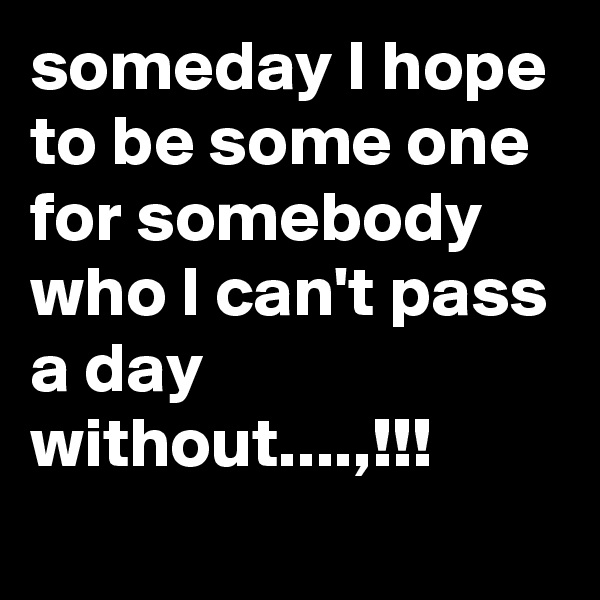 someday I hope to be some one for somebody who I can't pass a day without....,!!!