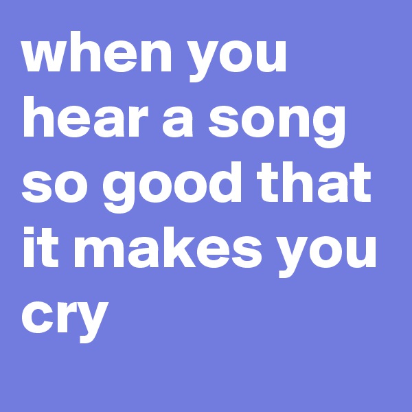 when you hear a song so good that it makes you cry