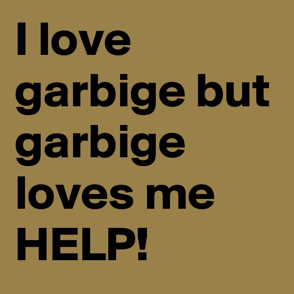 I love garbige but garbige loves me
HELP!