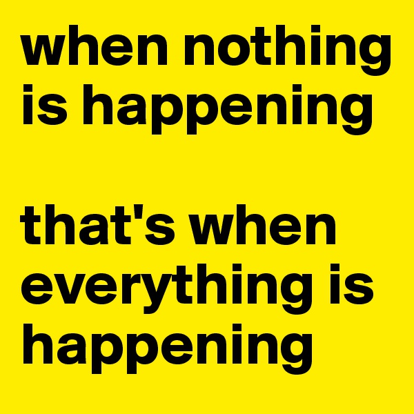 when nothing is happening 

that's when everything is happening 