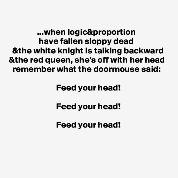 

                ...when logic&proportion
                 have fallen sloppy dead
  &the white knight is talking backward
&the red queen, she's off with her head
  remember what the doormouse said:

                           Feed your head!

                           Feed your head!

                           Feed your head!


